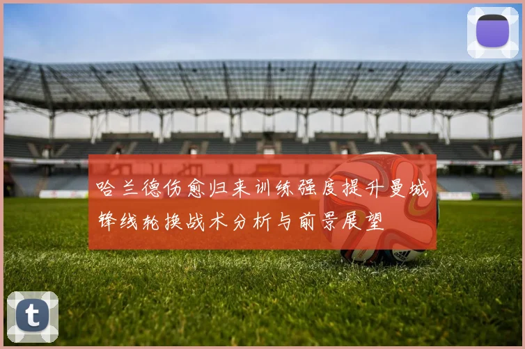 哈兰德伤愈归来训练强度提升曼城锋线轮换战术分析与前景展望