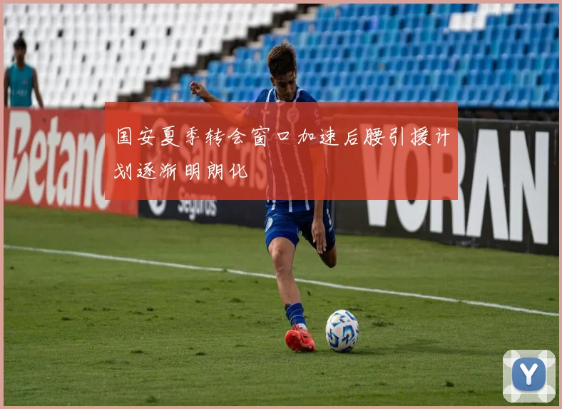 国安夏季转会窗口加速后腰引援计划逐渐明朗化