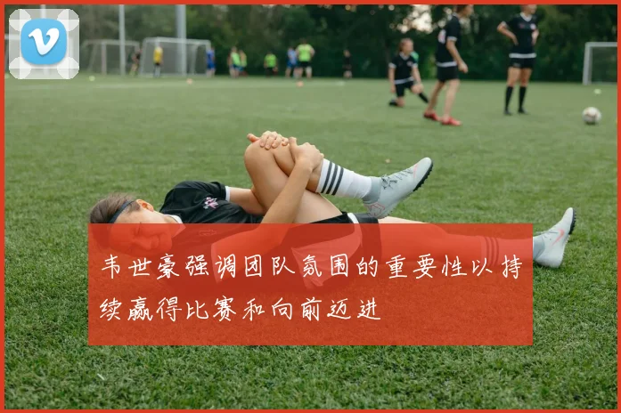 韦世豪强调团队氛围的重要性以持续赢得比赛和向前迈进