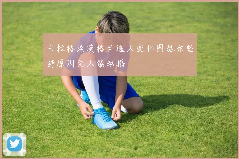 卡拉格谈英格兰选人变化图赫尔坚持原则无人能动摇