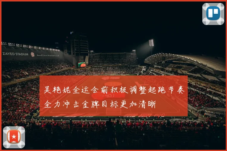 吴艳妮全运会前积极调整起跑节奏全力冲击金牌目标更加清晰