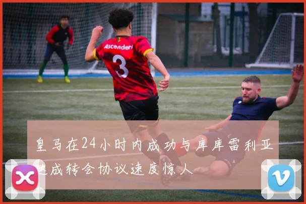 皇马在24小时内成功与库库雷利亚达成转会协议速度惊人