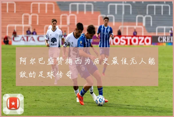 阿尔巴盛赞梅西为历史最佳无人能敌的足球传奇