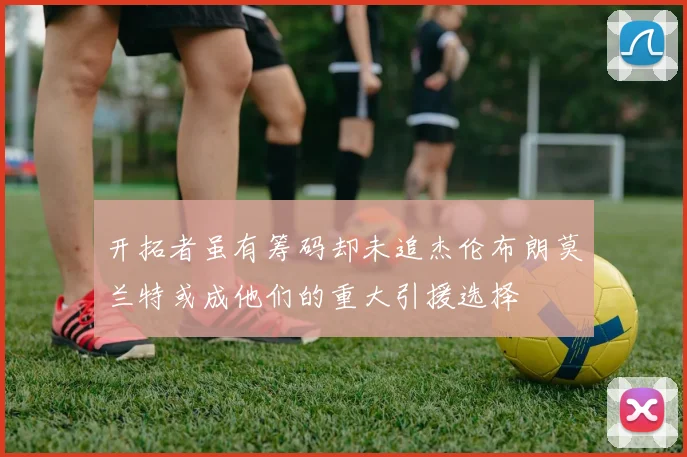 开拓者虽有筹码却未追杰伦布朗莫兰特或成他们的重大引援选择
