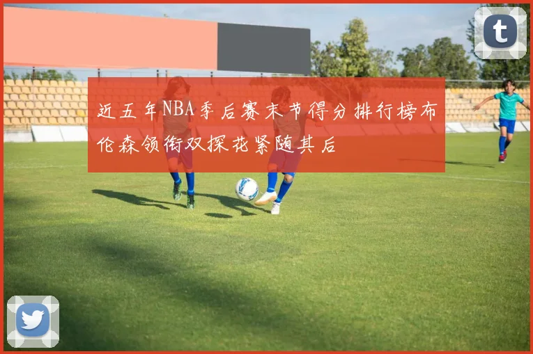 近五年NBA季后赛末节得分排行榜布伦森领衔双探花紧随其后
