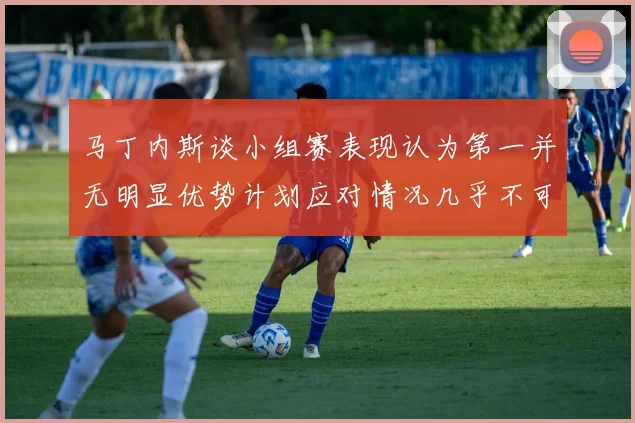 马丁内斯谈小组赛表现认为第一并无明显优势计划应对情况几乎不可能