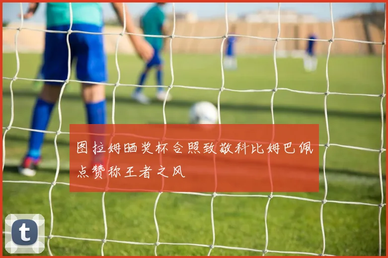图拉姆晒奖杯合照致敬科比姆巴佩点赞称王者之风