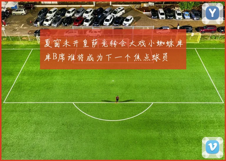 夏窗未开皇萨竞转会大戏小蜘蛛库库B席谁将成为下一个焦点球员