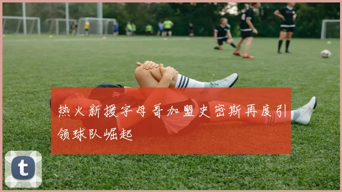 热火新援字母哥加盟史密斯再度引领球队崛起