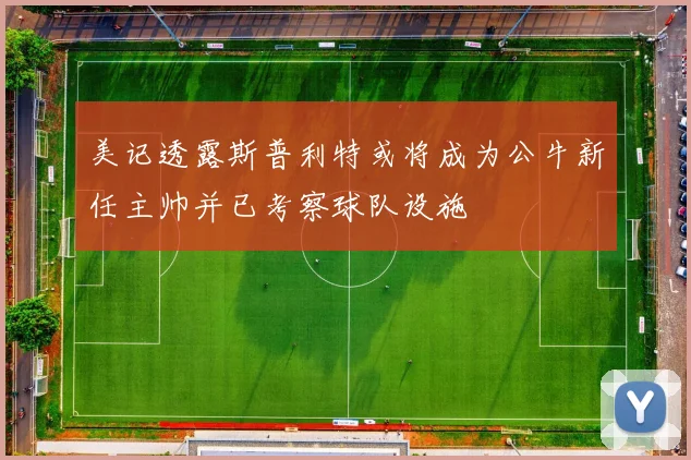 美记透露斯普利特或将成为公牛新任主帅并已考察球队设施