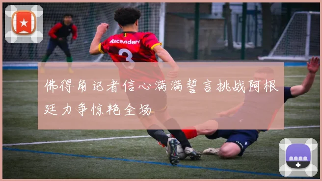 佛得角记者信心满满誓言挑战阿根廷力争惊艳全场