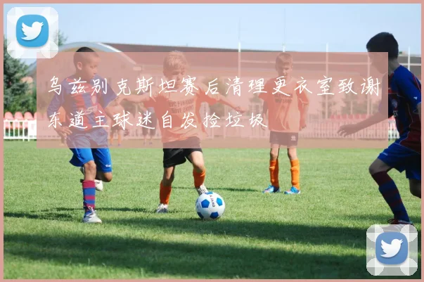 乌兹别克斯坦赛后清理更衣室致谢东道主球迷自发捡垃圾