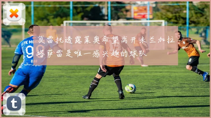 莫雷托透露莱奥希望离开米兰加拉塔萨雷是唯一感兴趣的球队