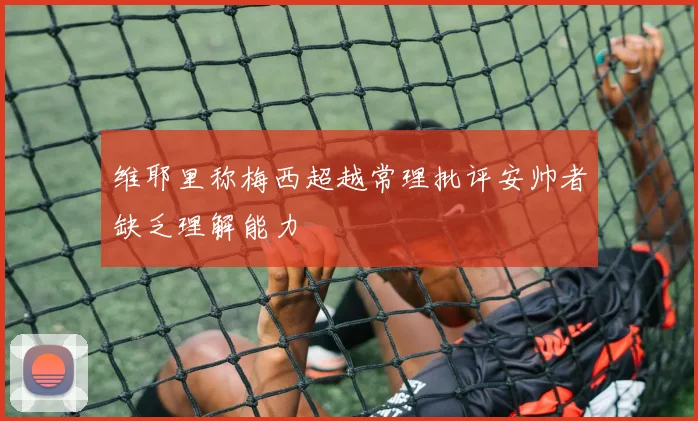 维耶里称梅西超越常理批评安帅者缺乏理解能力
