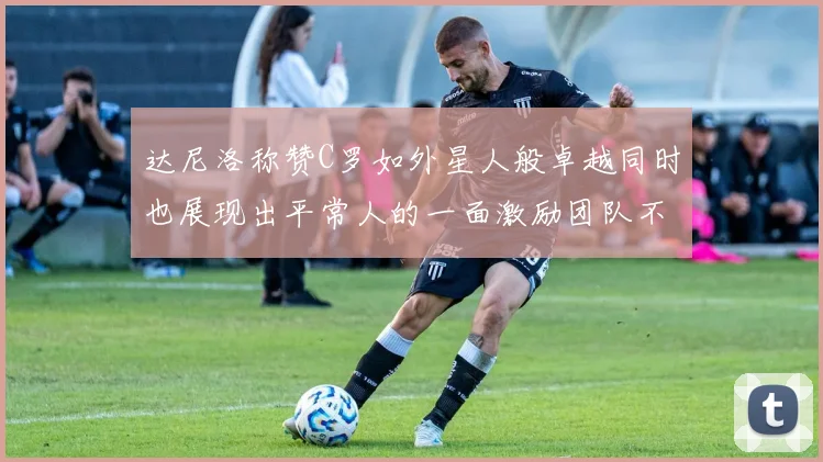 达尼洛称赞C罗如外星人般卓越同时也展现出平常人的一面激励团队不断进步