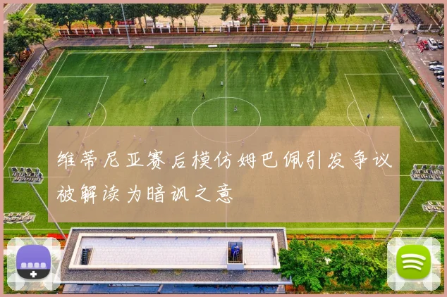 维蒂尼亚赛后模仿姆巴佩引发争议被解读为暗讽之意