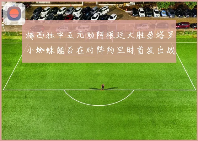梅西独中五元助阿根廷大胜劳塔罗小蜘蛛能否在对阵约旦时首发出战