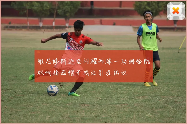 维尼修斯连场闪耀两球一助姆哈凯双响梅西帽子戏法引发热议