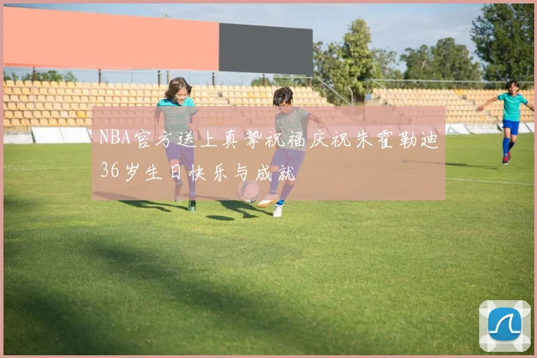 NBA官方送上真挚祝福庆祝朱霍勒迪36岁生日快乐与成就