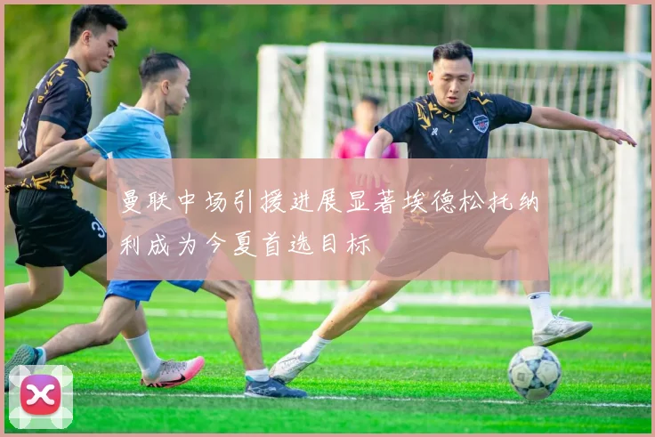 曼联中场引援进展显著埃德松托纳利成为今夏首选目标