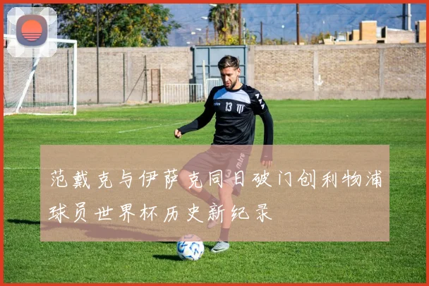 范戴克与伊萨克同日破门创利物浦球员世界杯历史新纪录