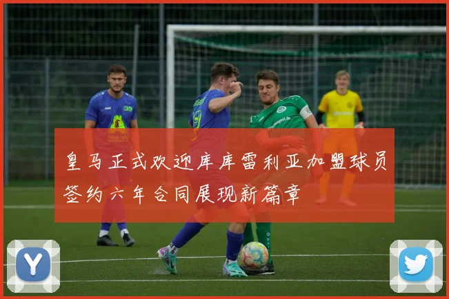 皇马正式欢迎库库雷利亚加盟球员签约六年合同展现新篇章