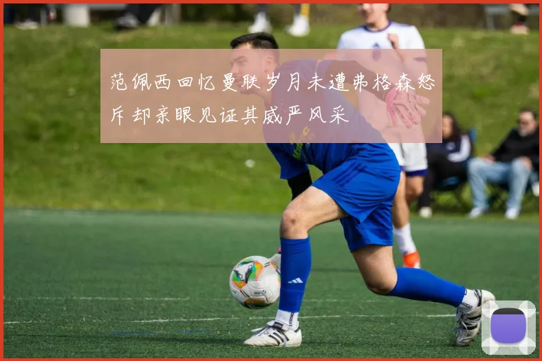 范佩西回忆曼联岁月未遭弗格森怒斥却亲眼见证其威严风采